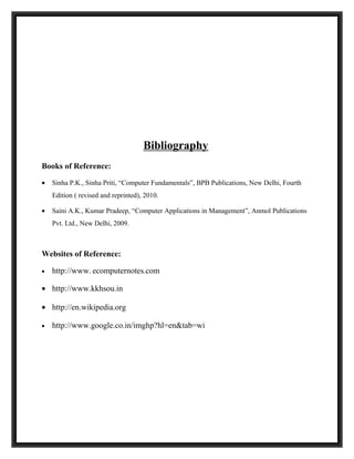Bibliography
Books of Reference:

•   Sinha P.K., Sinha Priti, “Computer Fundamentals”, BPB Publications, New Delhi, Fourth
    Edition ( revised and reprinted), 2010.

•   Saini A.K., Kumar Pradeep, “Computer Applications in Management”, Anmol Publications
    Pvt. Ltd., New Delhi, 2009.



Websites of Reference:

•   http://www. ecomputernotes.com

• http://www.kkhsou.in

• http://en.wikipedia.org

•   http://www.google.co.in/imghp?hl=en&tab=wi
 