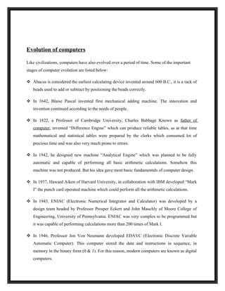Evolution of computers

Like civilizations, computers have also evolved over a period of time. Some of the important
stages of computer evolution are listed below:

 Abacus is considered the earliest calculating device invented around 600 B.C., it is a rack of
   beads used to add or subtract by positioning the beads correctly.

 In 1642, Blaise Pascal invented first mechanical adding machine. The innovation and
   invention continued according to the needs of people.

 In 1822, a Professor of Cambridge University, Charles Babbage Known as father of
   computer, invented “Difference Engine” which can produce reliable tables, as at that time
   mathematical and statistical tables were prepared by the clerks which consumed lot of
   precious time and was also very much prone to errors.

 In 1942, he designed new machine “Analytical Engine” which was planned to be fully
   automatic and capable of performing all basic arithmetic calculations. Somehow this
   machine was not produced. But his idea gave most basic fundamentals of computer design.

 In 1937, Haward Aiken of Harvard University, in collaboration with IBM developed “Mark
   I” the punch card operated machine which could perform all the arithmetic calculations.

 In 1943, ENIAC (Electronic Numerical Integrator and Calculator) was developed by a
   design team headed by Professor Prosper Eckert and John Mauchly of Moore College of
   Engineering, University of Pennsylvania. ENIAC was very complex to be programmed but
   it was capable of performing calculations more than 200 times of Mark I.

 In 1946, Professor Jon Von Neumann developed EDAVC (Electronic Discrete Variable
   Automatic Computer). This computer stored the data and instructions in sequence, in
   memory in the binary form (0 & 1). For this reason, modern computers are known as digital
   computers.
 