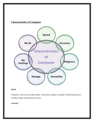 Characteristics of Computer




Speed

Computers work at an incredible speed. A powerful computer is capable of performing about 3-
4 million simple instructions per second.

Accuracy
 