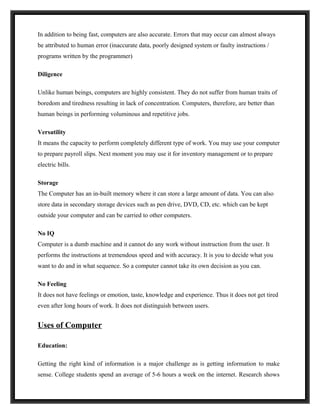 In addition to being fast, computers are also accurate. Errors that may occur can almost always
be attributed to human error (inaccurate data, poorly designed system or faulty instructions /
programs written by the programmer)

Diligence

Unlike human beings, computers are highly consistent. They do not suffer from human traits of
boredom and tiredness resulting in lack of concentration. Computers, therefore, are better than
human beings in performing voluminous and repetitive jobs.

Versatility
It means the capacity to perform completely different type of work. You may use your computer
to prepare payroll slips. Next moment you may use it for inventory management or to prepare
electric bills.

Storage
The Computer has an in-built memory where it can store a large amount of data. You can also
store data in secondary storage devices such as pen drive, DVD, CD, etc. which can be kept
outside your computer and can be carried to other computers.

No IQ
Computer is a dumb machine and it cannot do any work without instruction from the user. It
performs the instructions at tremendous speed and with accuracy. It is you to decide what you
want to do and in what sequence. So a computer cannot take its own decision as you can.

No Feeling
It does not have feelings or emotion, taste, knowledge and experience. Thus it does not get tired
even after long hours of work. It does not distinguish between users.


Uses of Computer

Education:

Getting the right kind of information is a major challenge as is getting information to make
sense. College students spend an average of 5-6 hours a week on the internet. Research shows
 