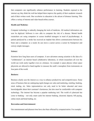 that computers can significantly enhance performance in learning. Students exposed to the
internet say they think the web has helped them improve the quality of their academic research
and of their written work. One revolution in education is the advent of distance learning. This
offers a variety of internet and video-based online courses.

Health and Medicine:

Computer technology is radically changing the tools of medicine. All medical information can
now be digitized. Software is now able to computer the risk of a disease. Mental health
researchers are using computers to screen troubled teenagers in need of psychotherapy. A
patient paralyzed by a stroke has received an implant that allows communication between his
brain and a computer; as a result, he can move a cursor across a screen by brainpower and
convey simple messages.

Science:

Scientists have long been users of computer. A new adventure among scientists is the idea of a
“collaboration”, an internet based collaborative laboratory, in which researchers all over the
world can work easily together even at a distance. An example is space physics where space
physicists are allowed to band together to measure the earth’s ionosphere from instruments on
four parts of the world.

Business:

Business clearly sees the interest as a way to enhance productivity and competitiveness. Some
areas of business that are undergoing rapid changes are sales and marketing, retailing, banking,
stock trading, etc. Sales representatives not only need to be better educated and more
knowledgeable about their customer’s businesses, but also must be comfortable with computer
technology. The internet has become a popular marketing tool. The world of cybercash has
come to banking – not only smart cards but internet banking, electronic deposit, bill paying,
online stock and bond trading, etc.

Recreation and Entertainment:

Our entertainment and pleasure-time have also been affected by computerization. For example:
 