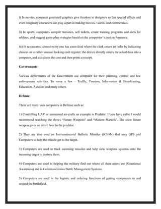 i) In movies, computer generated graphics give freedom to designers so that special effects and
even imaginary characters can play a part in making movies, videos, and commercials.

ii) In sports, computers compile statistics, sell tickets, create training programs and diets for
athletes, and suggest game plan strategies based on the competitor’s past performance.

iii) In restaurants, almost every one has eaten food where the clerk enters an order by indicating
choices on a rather unusual looking cash register; the device directly enters the actual data into a
computer, and calculates the cost and then prints a receipt.

Government:

Various departments of the Government use computer for their planning, control and law
enforcement activities. To name a few – Traffic, Tourism, Information & Broadcasting,
Education, Aviation and many others.

Defense:

There are many uses computers in Defense such as:

1) Controlling UAV or unmanned air-crafts an example is Predator. If you have cable I would
recommend watching the shows “Future Weapons" and “Modern Marvels". The show future
weapon gives an entire hour to the predator.

2) They are also used on Intercontinental Ballistic Missiles (ICBMs) that uses GPS and
Computers to help the missile get to the target.

3) Computers are used to track incoming missiles and help slew weapons systems onto the
incoming target to destroy them.

4) Computers are used in helping the military find out where all their assets are (Situational
Awareness) and in Communications/Battle Management Systems.

5) Computers are used in the logistic and ordering functions of getting equipments to and
around the battlefield.
 
