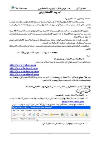       The Internet 
                                         
                                                                                                    
                                                                      
   E-mail
   
                                                                                                 
   ISP
   
                                                                                
   
                                          
   
                                                                                                
              @ .com
                                                                                            
                                                      at@
                                     
   http://www.yahoo.com
   http://www.hotmail.com
   http://www.netscape.com
   http://www.maktoob.com
   
                                       
                                                                                           
                       Yahoo–
                                                                                                    
                                                                                          
                                                              
          
                                                                                           
                                                                           http://www.yahoo.com
            GOEnter  




                                                  



                                                         ٢٢١
 