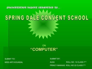 PRESENTATION REPORT SUBMITTED TO …




                        ON
                    “COMPUTER”

SUBMIT TO:                   SUBMIT BY:
MISS ARTI KOUNDAL            ALKA           ROLL NO. 14 CLASS 7TH
                             PRINCY MANHAS ROLL NO 22 CLASS 7TH
 