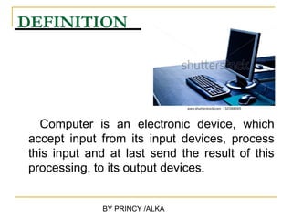 DEFINITION




  Computer is an electronic device, which
accept input from its input devices, process
this input and at last send the result of this
processing, to its output devices.


             BY PRINCY /ALKA
 
