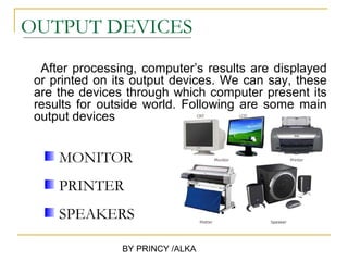 OUTPUT DEVICES
  After processing, computer’s results are displayed
 or printed on its output devices. We can say, these
 are the devices through which computer present its
 results for outside world. Following are some main
 output devices


     MONITOR
     PRINTER
     SPEAKERS

                BY PRINCY /ALKA
 