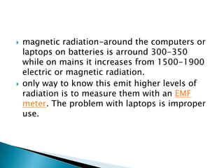    magnetic radiation-around the computers or
    laptops on batteries is arround 300-350
    while on mains it increases...