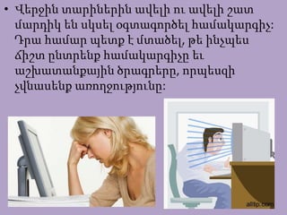 • Վերջին տարիներին ավելի ու ավելի շատ
մարդիկ են սկսել օգտագործել համակարգիչ:
Դրա համար պետք է մտածել, թե ինչպես
ճիշտ ընտրենք համակարգիչը եւ
աշխատանքային ծրագրերը, որպեսզի
չվնասենք առողջությունը:
 