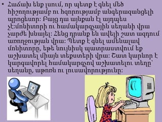 • Հաճախ ենք լսում, որ պետք է գնել մեծ
հիշողությամբ ու հզորությամբ անգերազանցելի
պրոցեսոր: Բայց դա այնքան էլ այդպես
չէ:մոնիտորի ու համակարգչային սեղանի վրա
չարժե խնայել: Հենց դրանք են ավելի շատ ազդում
առողջության վրա: Պետք է գնել ամենալավ
մոնիտորը, եթե նույնիսկ պատրաստվում եք
աշխատել միայն տեքստերի վրա: Շատ կարևոր է
կարգավորել համակարգչով աշխատելու տեղը`
սեղանը, աթոռն ու լուսավորությունը:
 