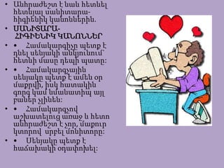 • Անհրաժեշտ է նաև հետևել
հետևյալ սանիտարա-
հիգիենիկ կանոններին.
• ՍԱՆԻՏԱՐԱ-
ՀԻԳԻԵՆԻԿ ԿԱՆՈՆՆԵՐ
• • Համակարգիչը պետք է
դնել սենյակի անկյունում`
հետևի մասը դեպի պատը:
• • Համակարգչային
սենյակը պետք է ամեն օր
մաքրվի, իսկ հատակին
գորգ կամ նմանատիպ այլ
բաներ չլինեն:
• • Համակարգչով
աշխատելուց առաջ և հետո
անհրաժեշտ է չոր, մաքուր
կտորով սրբել մոնիտորը:
• • Սենյակը պետք է
հաճախակի օդափոխել:
 