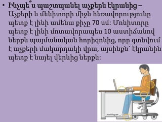 • Ինչպե՞ս պաշտպանել աչքերն էկրանից –
Աչքերի և մենիտորի միջև հեռավորությունը
պետք է լինի ամենա քիչը 70 սմ: Մոնիտորը
պետք է լինի մոտավորապես 10 աստիճանով
ներքև պայմանական հորիզոնից, որը գտնվում
է աչքերի մակարդակի վրա, այսինքն` էկրանին
պետք է նայել վերևից ներքև:
 