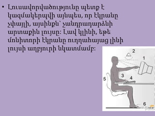 • Լուսավորվածությունը պետք է
կազմակերպվի այնպես, որ էկրանը
չփայլի, այսինքն` չանդրադարձնի
արտաքին լույսը: Լավ կլինի, եթե
մոնիտորի էկրանը ուղղահայաց լինի
լույսի աղբյուրի նկատմամբ:
 