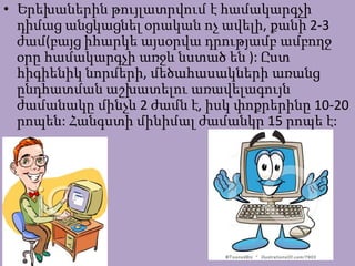 • Երեխաներին թույլատրվում է համակարգչի
դիմաց անցկացնել օրական ոչ ավելի, քանի 2-3
ժամ(բայց իհարկե այսօրվա դրությամբ ամբողջ
օրը համակարգչի առջև նստած են ): Ըստ
հիգիենիկ նորմերի, մեծահասակների առանց
ընդհատման աշխատելու առավելագույն
ժամանակը մինչև 2 ժամն է, իսկ փոքրերինը 10-20
րոպեն: Հանգստի մինիմալ ժամանկը 15 րոպե է:
 
