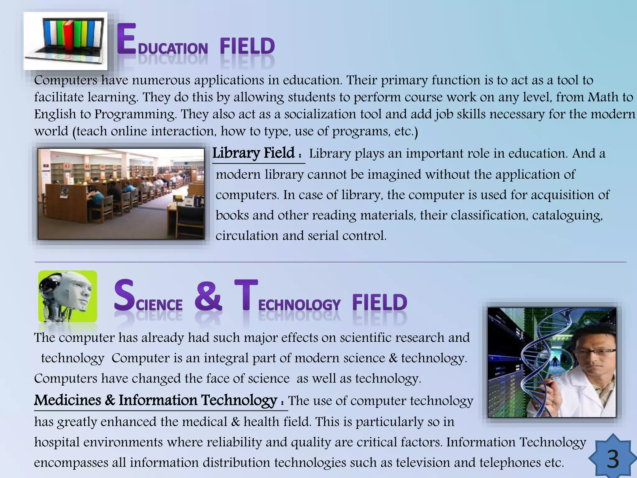 Computers have numerous applications in education. Their primary function is to act as a tool to
facilitate learning. They do this by allowing students to perform course work on any level, from Math to
English to Programming. They also act as a socialization tool and add job skills necessary for the modern
world (teach online interaction, how to type, use of programs, etc.)

Library Field : Library plays an important role in education. And a

modern library cannot be imagined without the application of
computers. In case of library, the computer is used for acquisition of
books and other reading materials, their classification, cataloguing,
circulation and serial control.

The computer has already had such major effects on scientific research and
technology Computer is an integral part of modern science & technology.
Computers have changed the face of science as well as technology.

Medicines & Information Technology : The use of computer technology

has greatly enhanced the medical & health field. This is particularly so in
hospital environments where reliability and quality are critical factors. Information Technology
encompasses all information distribution technologies such as television and telephones etc.

4

3

 