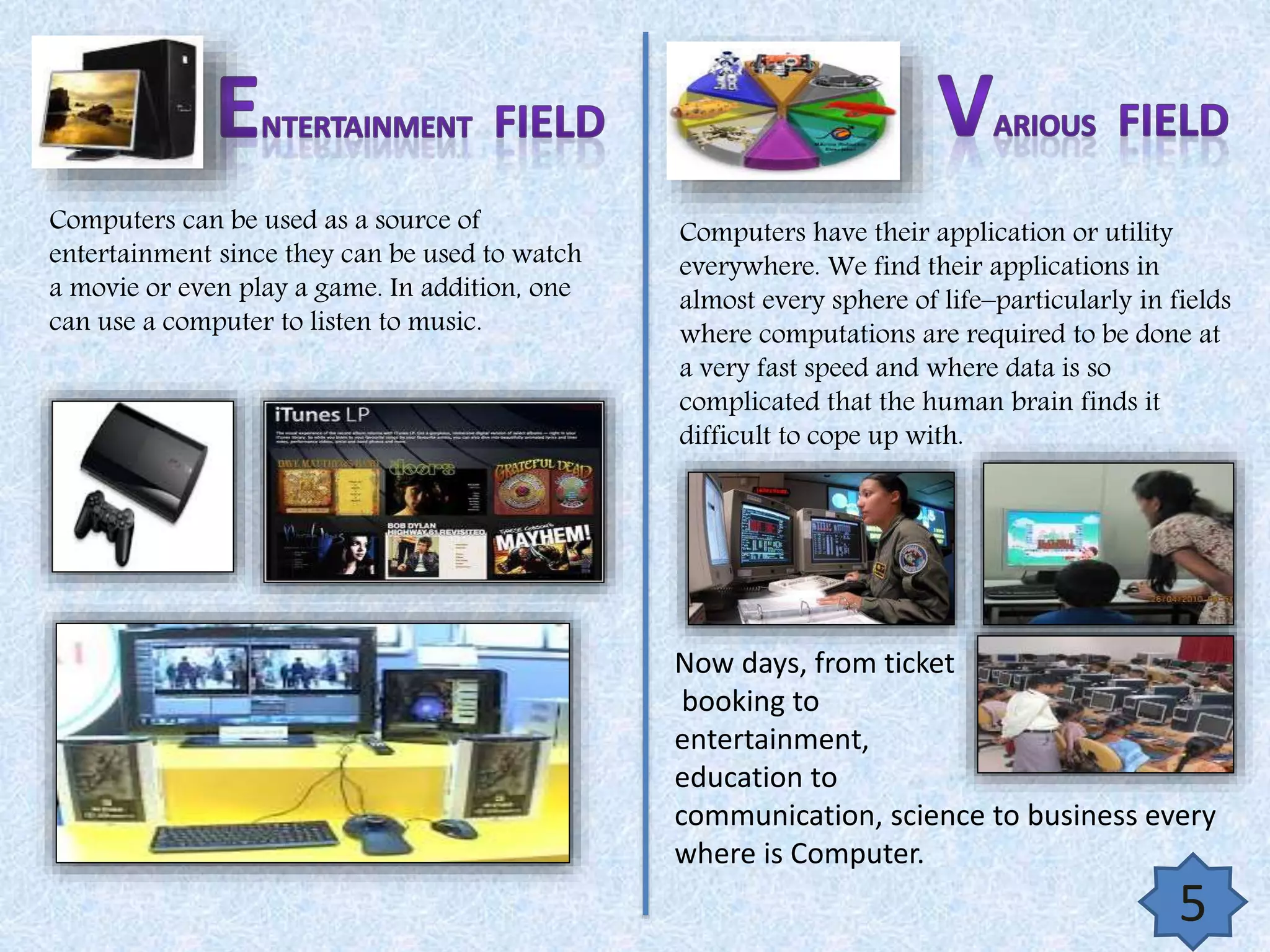 Computers can be used as a source of
entertainment since they can be used to watch
a movie or even play a game. In addition, one
can use a computer to listen to music.

Computers have their application or utility
everywhere. We find their applications in
almost every sphere of life–particularly in fields
where computations are required to be done at
a very fast speed and where data is so
complicated that the human brain finds it
difficult to cope up with.

Now days, from ticket
booking to
entertainment,
education to
communication, science to business every
where is Computer.

5

 