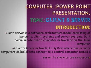 TOPIC:CLIENT & SERVER
INTRODUCTION:
•Client-server

is a software architecture model consisting of
two parts, client systems and server systems, both
communicate over a computer network or on the same
computer.
•A client/server network is a system where one or more
computers called clients connect to a central computer named a
server to share or use resources

.

 