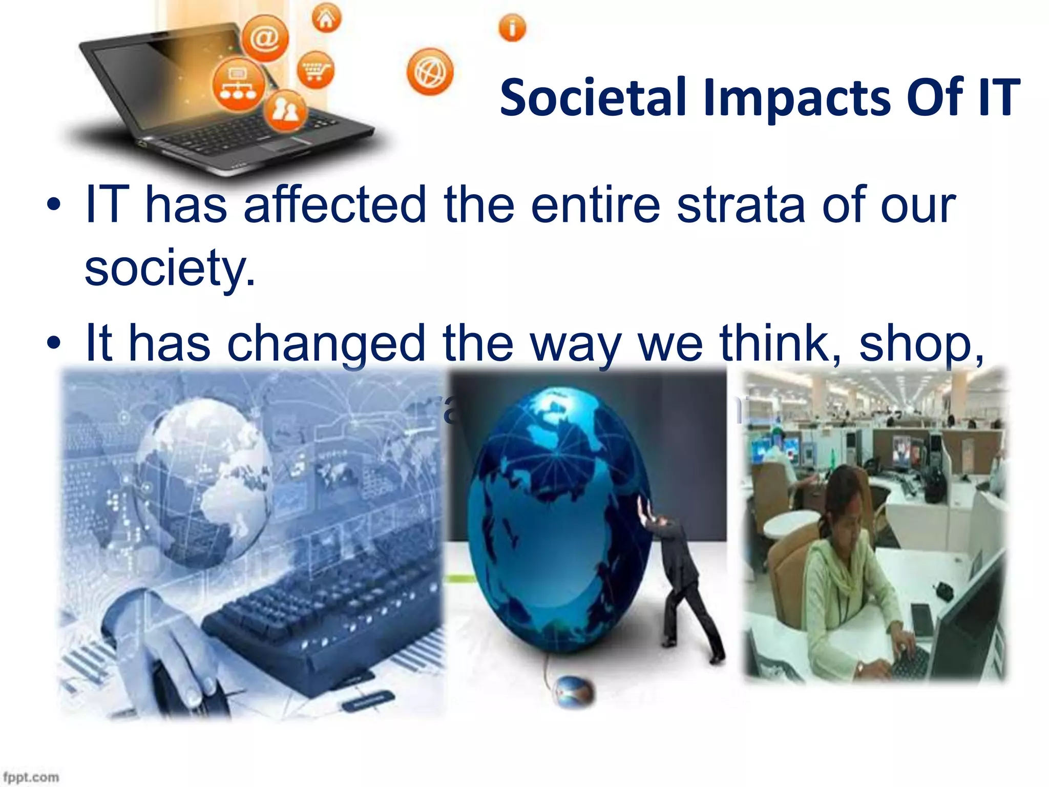 Societal Impacts Of IT
• IT has affected the entire strata of our
society.
• It has changed the way we think, shop,
get ourselves trained and entertained .

 
