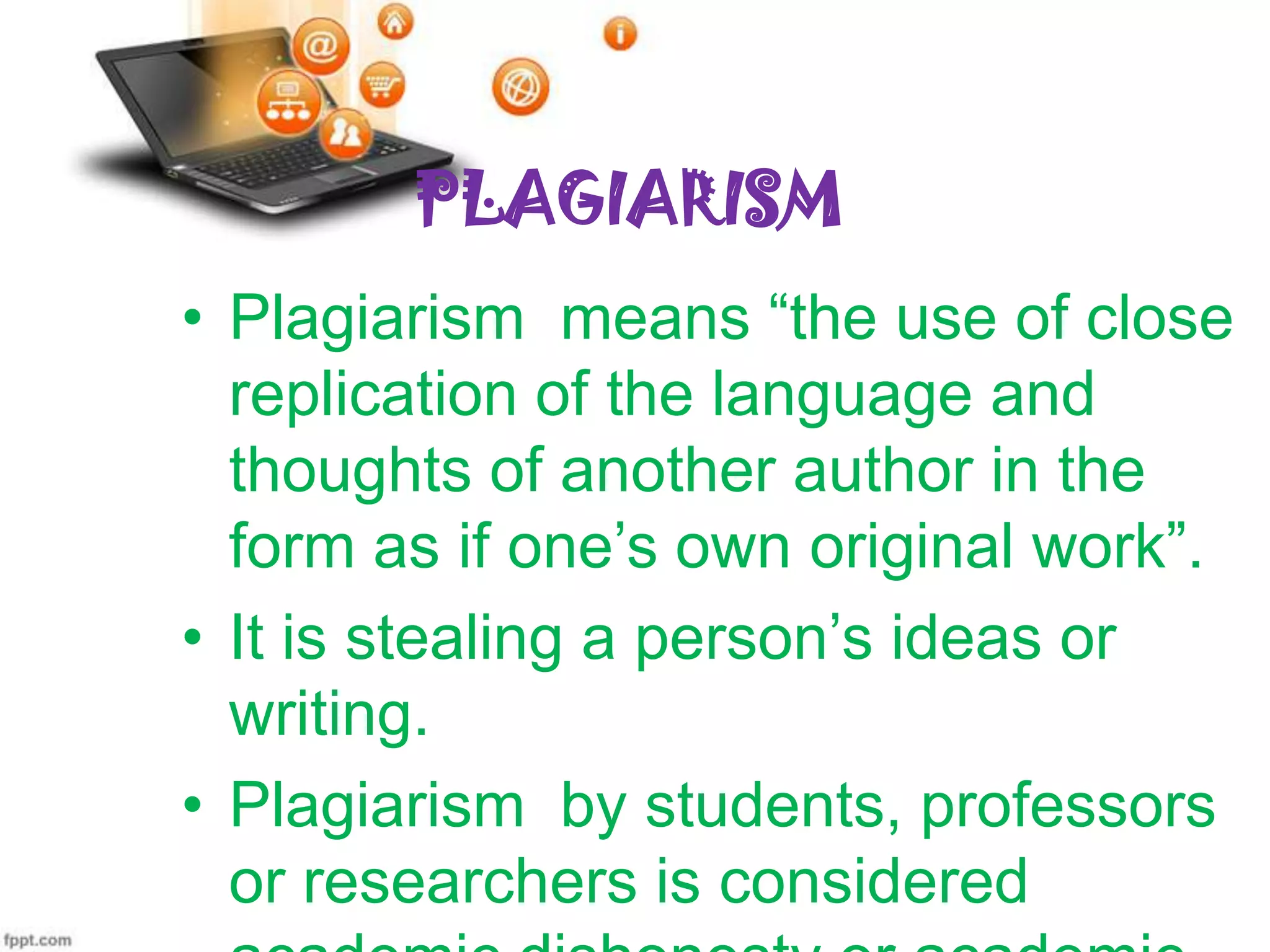 PLAGIARISM
• Plagiarism means “the use of close
replication of the language and
thoughts of another author in the
form as if one’s own original work”.
• It is stealing a person’s ideas or
writing.
• Plagiarism by students, professors
or researchers is considered

 