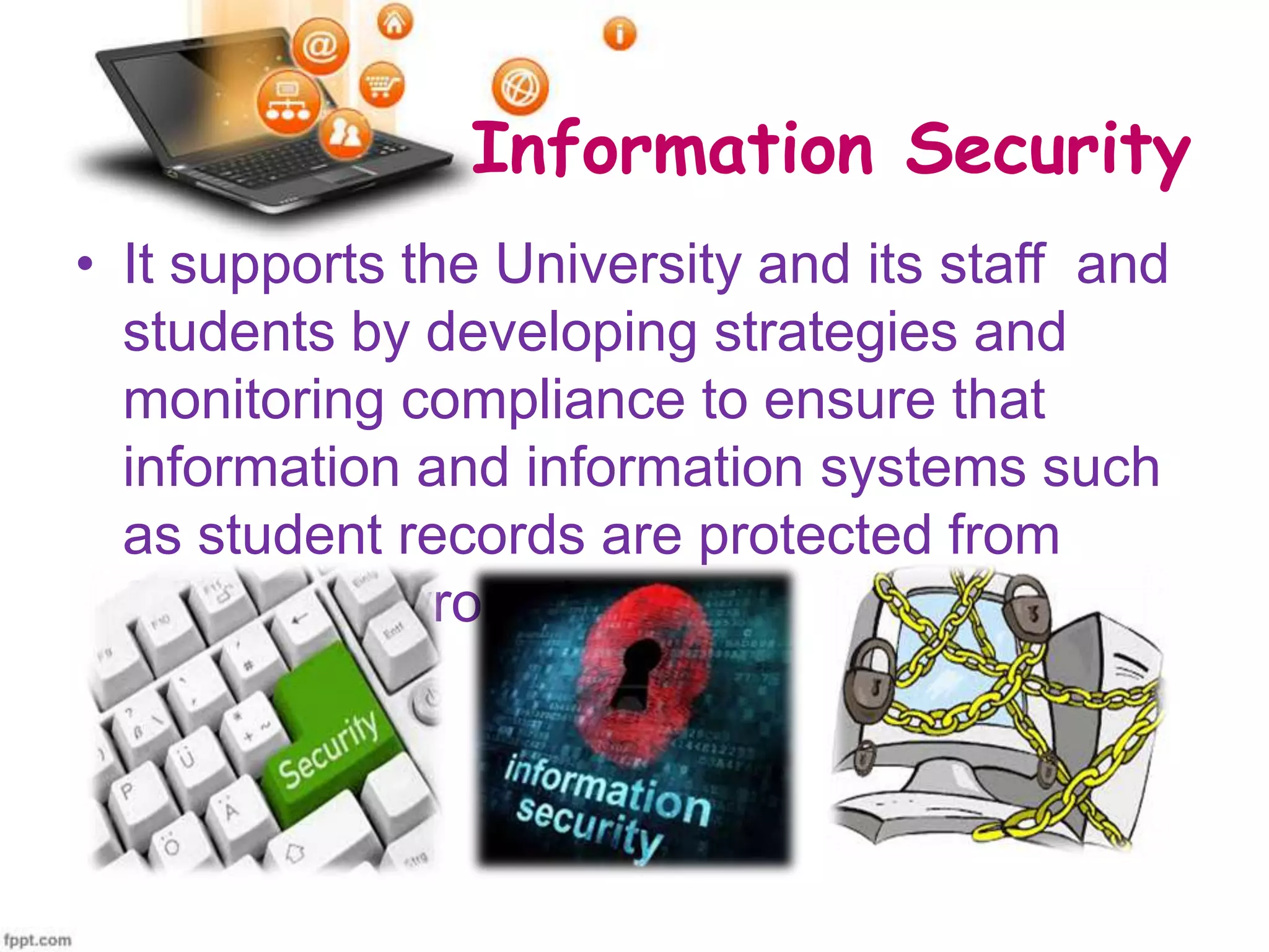 Information Security
• It supports the University and its staff and
students by developing strategies and
monitoring compliance to ensure that
information and information systems such
as student records are protected from
falling into wrong hands.

 