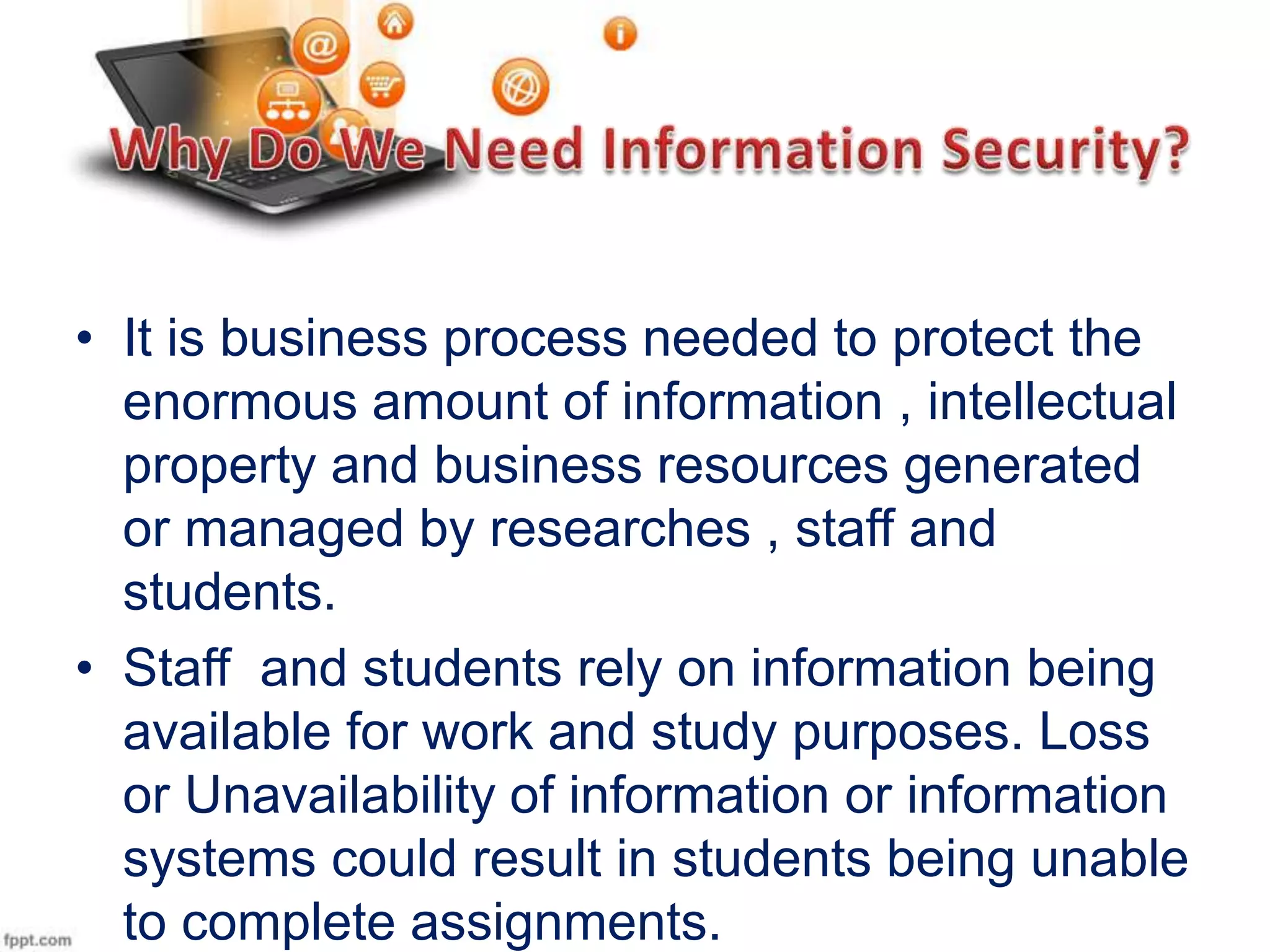 • It is business process needed to protect the
enormous amount of information , intellectual
property and business resources generated
or managed by researches , staff and
students.
• Staff and students rely on information being
available for work and study purposes. Loss
or Unavailability of information or information
systems could result in students being unable
to complete assignments.

 