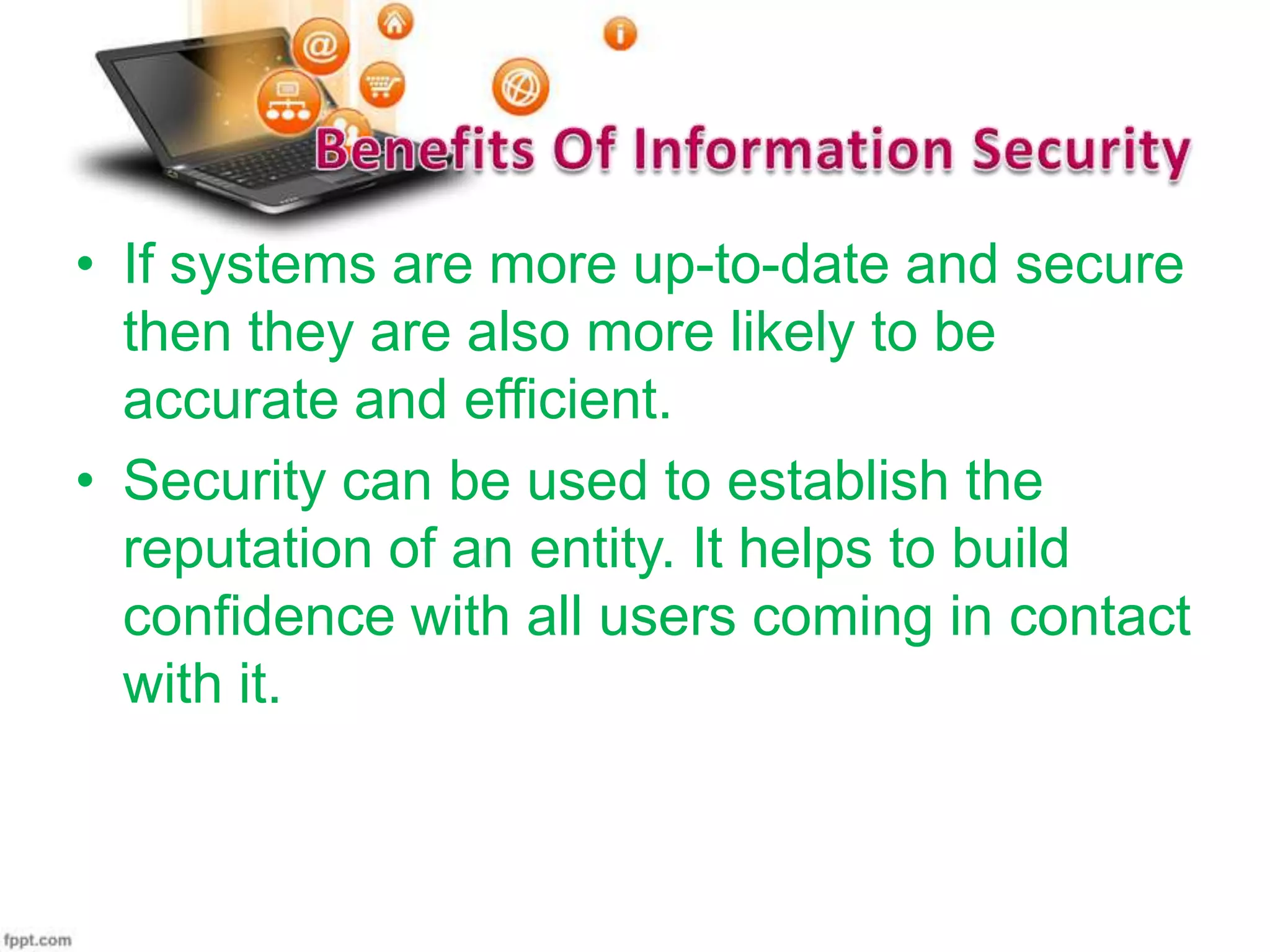 • If systems are more up-to-date and secure
then they are also more likely to be
accurate and efficient.
• Security can be used to establish the
reputation of an entity. It helps to build
confidence with all users coming in contact
with it.

 