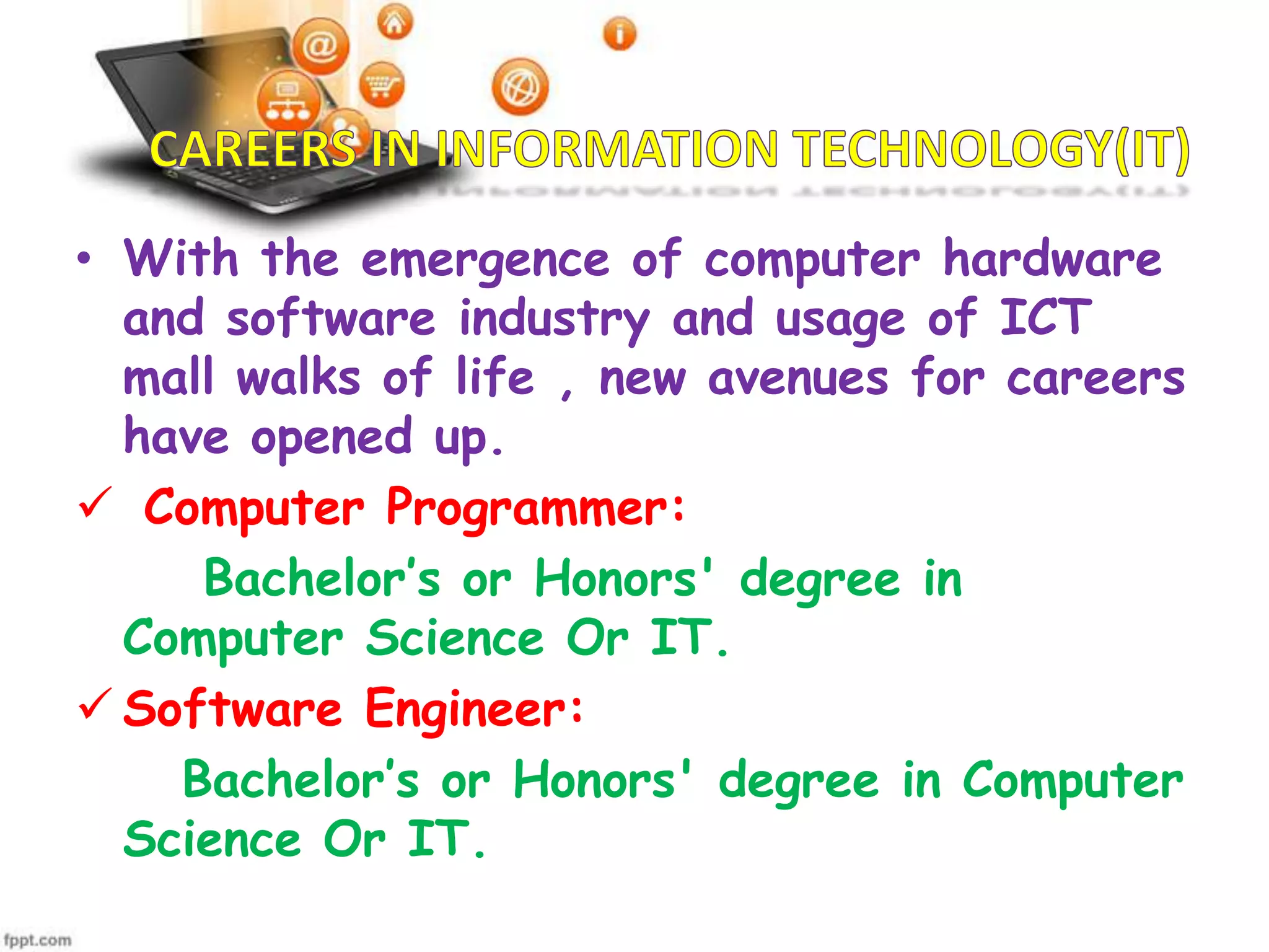 • With the emergence of computer hardware
and software industry and usage of ICT
mall walks of life , new avenues for careers
have opened up.
 Computer Programmer:
Bachelor’s or Honors' degree in
Computer Science Or IT.
 Software Engineer:
Bachelor’s or Honors' degree in Computer
Science Or IT.

 