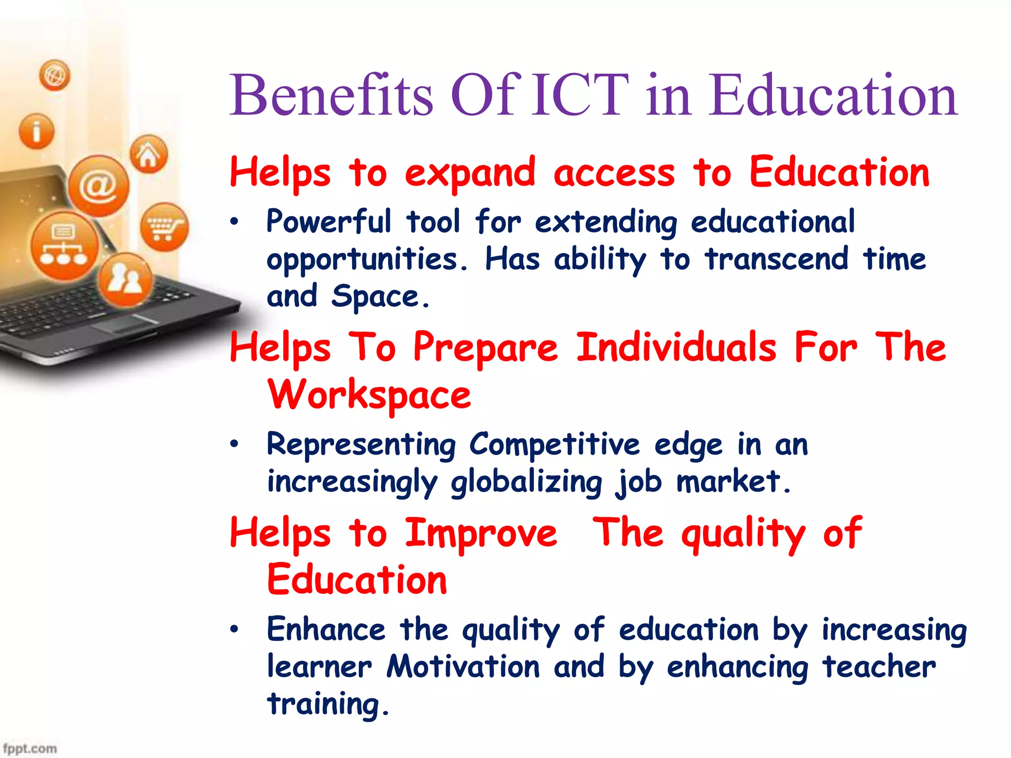 Benefits Of ICT in Education
Helps to expand access to Education
• Powerful tool for extending educational
opportunities. Has ability to transcend time
and Space.

Helps To Prepare Individuals For The
Workspace
• Representing Competitive edge in an
increasingly globalizing job market.

Helps to Improve The quality of
Education
• Enhance the quality of education by increasing
learner Motivation and by enhancing teacher
training.

 