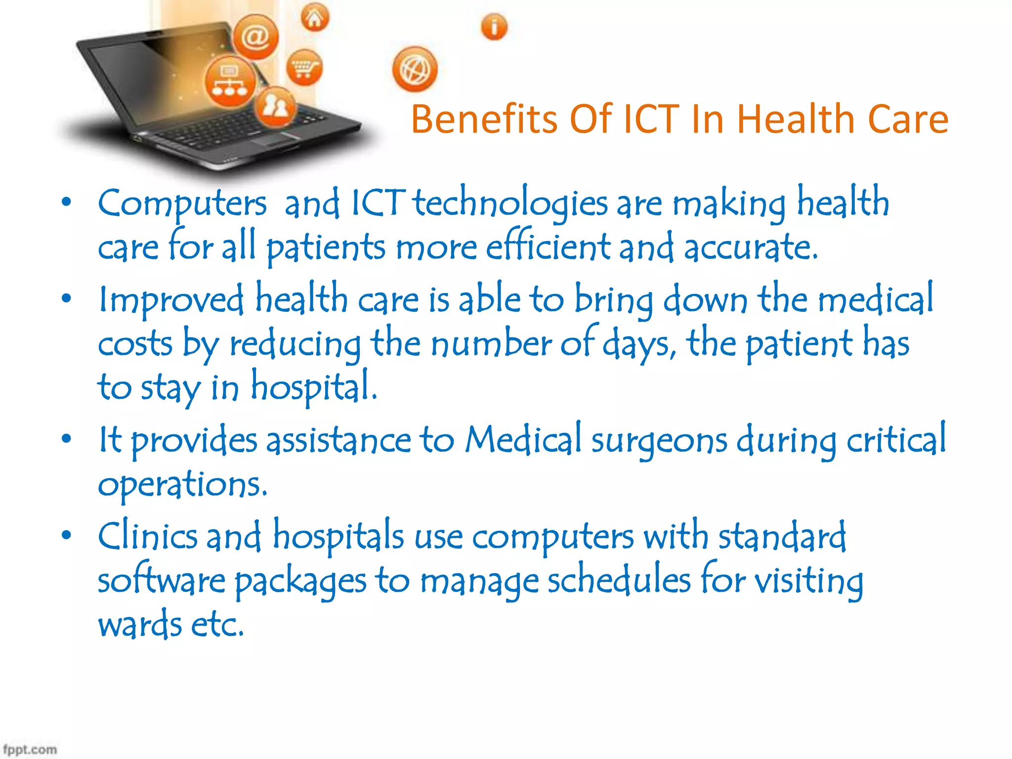 Benefits Of ICT In Health Care
• Computers and ICT technologies are making health
care for all patients more efficient and accurate.
• Improved health care is able to bring down the medical
costs by reducing the number of days, the patient has
to stay in hospital.
• It provides assistance to Medical surgeons during critical
operations.
• Clinics and hospitals use computers with standard
software packages to manage schedules for visiting
wards etc.

 