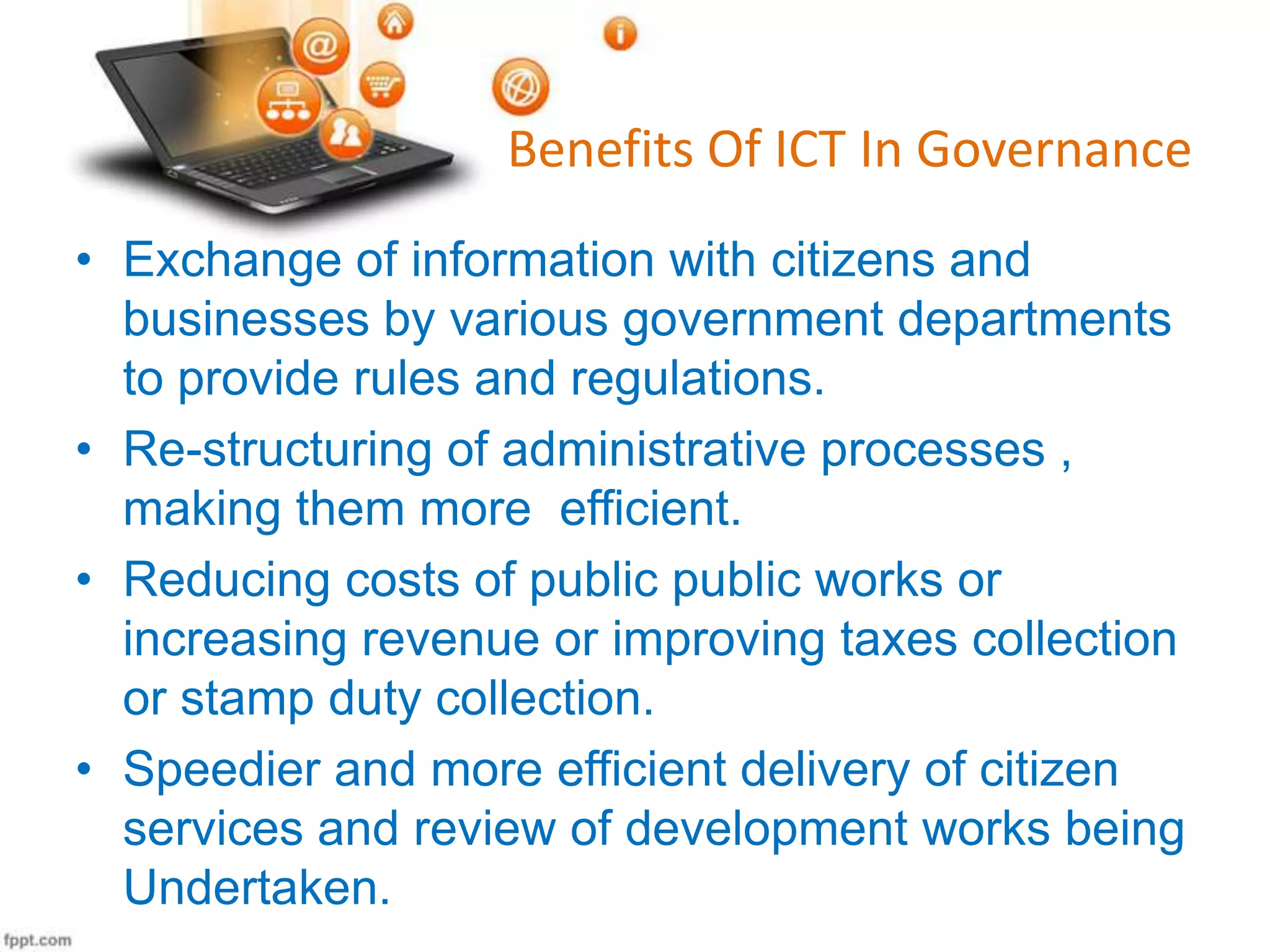 Benefits Of ICT In Governance
• Exchange of information with citizens and
businesses by various government departments
to provide rules and regulations.
• Re-structuring of administrative processes ,
making them more efficient.
• Reducing costs of public public works or
increasing revenue or improving taxes collection
or stamp duty collection.
• Speedier and more efficient delivery of citizen
services and review of development works being
Undertaken.

 