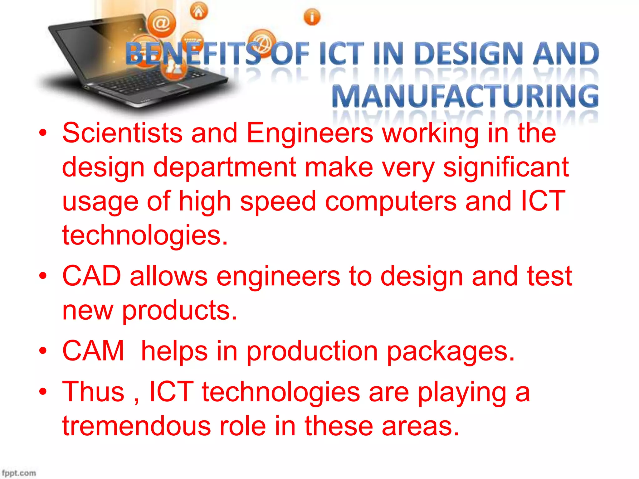 • Scientists and Engineers working in the
design department make very significant
usage of high speed computers and ICT
technologies.
• CAD allows engineers to design and test
new products.
• CAM helps in production packages.
• Thus , ICT technologies are playing a
tremendous role in these areas.

 
