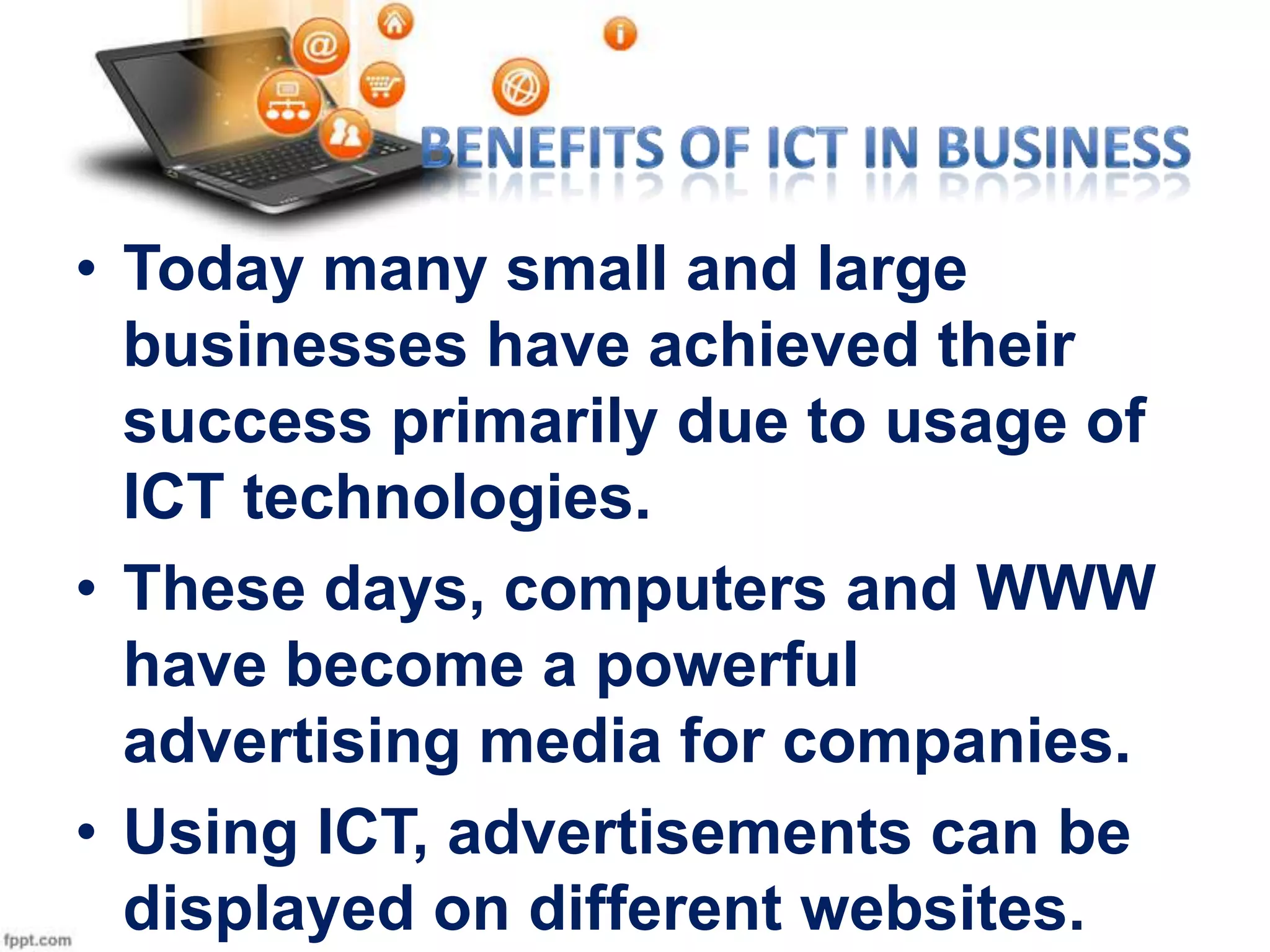• Today many small and large
businesses have achieved their
success primarily due to usage of
ICT technologies.
• These days, computers and WWW
have become a powerful
advertising media for companies.
• Using ICT, advertisements can be
displayed on different websites.

 