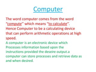 Computer
The word computer comes from the word
“compute’’ which means “to calculate’’.
Hence Computer to be a calculating device
that can perform arithmetic operations at high
speed.
A computer is an electronic device which
Processes information based upon the
instructions provided the deseire output.a
computer can store processes and retrieve data as
and when desired.

 