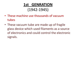 1st GENRATION
(1942-1945)
• These machine use thousands of vacuum
tubes
• These vacuum tube are made up of fragile
glass device which used filaments as a source
of electronics and could control the electronic
signals.

 