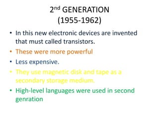 2nd GENERATION
(1955-1962)
• In this new electronic devices are invented
that must called transistors.
• These were more powerful
• Less expensive.
• They use magnetic disk and tape as a
secondary storage medium.
• High-level languages were used in second
genration

 