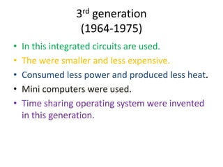 3rd generation
(1964-1975)
•
•
•
•
•

In this integrated circuits are used.
The were smaller and less expensive.
Consumed less power and produced less heat.
Mini computers were used.
Time sharing operating system were invented
in this generation.

 