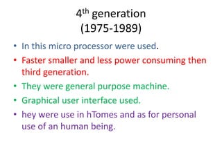 4th generation
(1975-1989)
• In this micro processor were used.
• Faster smaller and less power consuming then
third generation.
• They were general purpose machine.
• Graphical user interface used.
• hey were use in hTomes and as for personal
use of an human being.

 