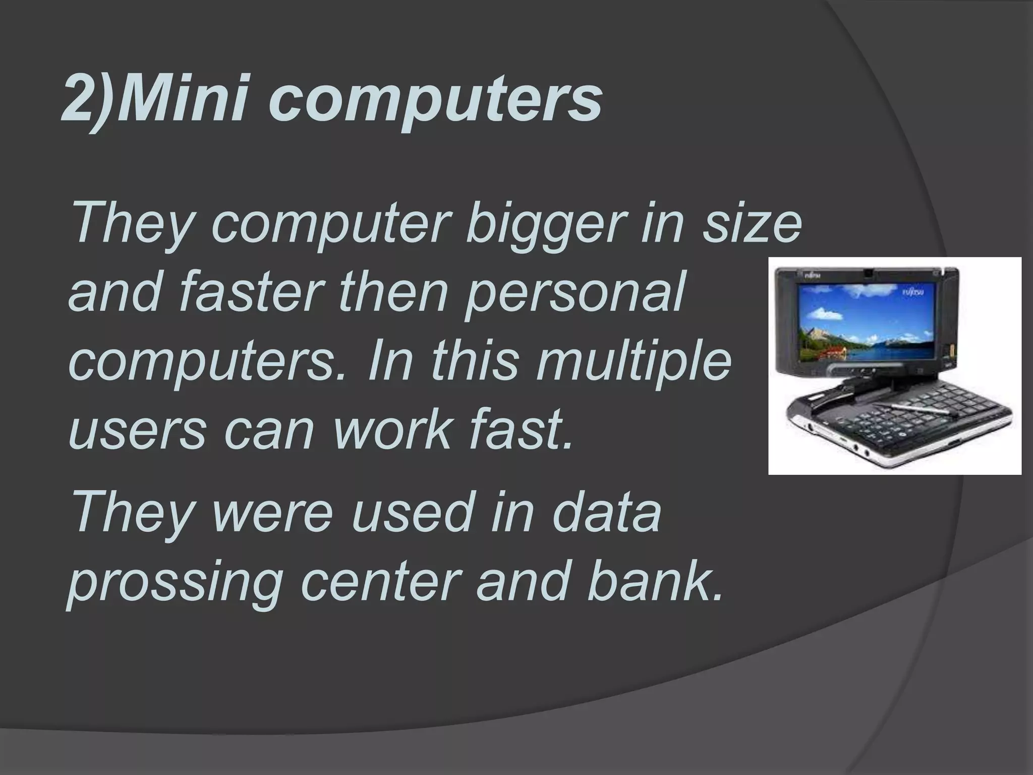 2)Mini computers
They computer bigger in size
and faster then personal
computers. In this multiple
users can work fast.
They were used in data
prossing center and bank.
 