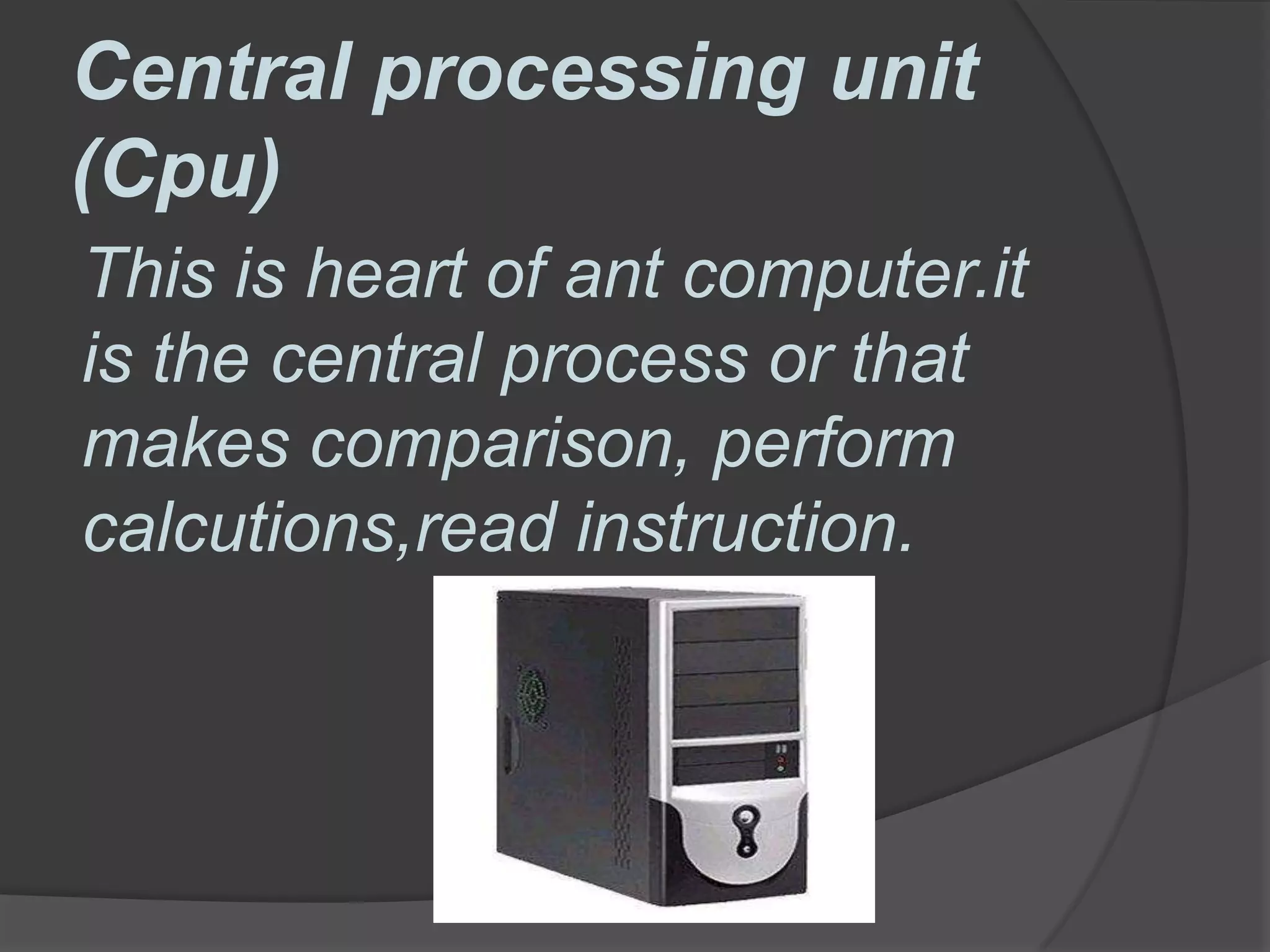 Central processing unit
(Cpu)
This is heart of ant computer.it
is the central process or that
makes comparison, perform
calcutions,read instruction.
 