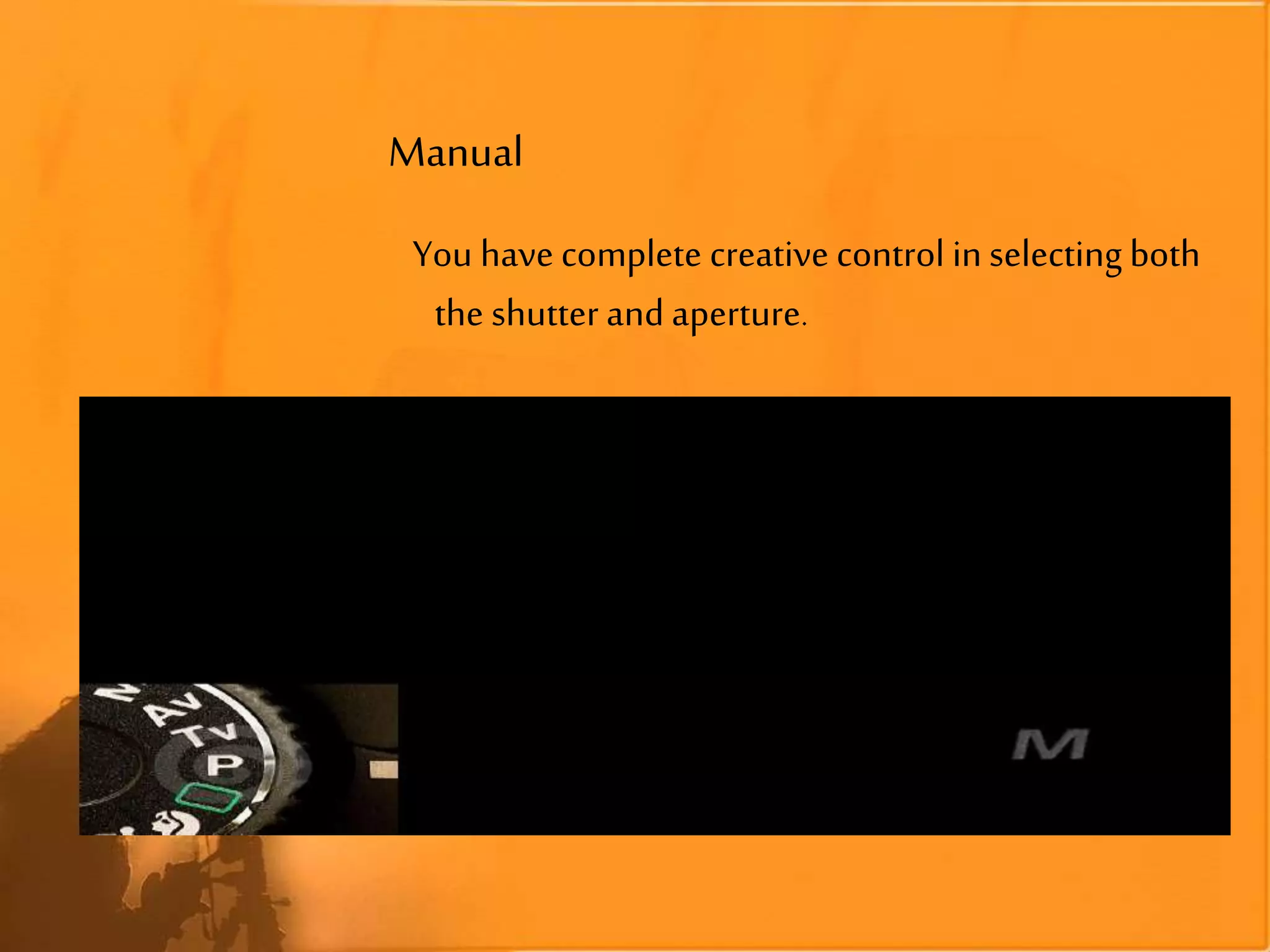 Manual
You have complete creative control in selecting both
the shutter and aperture.
 