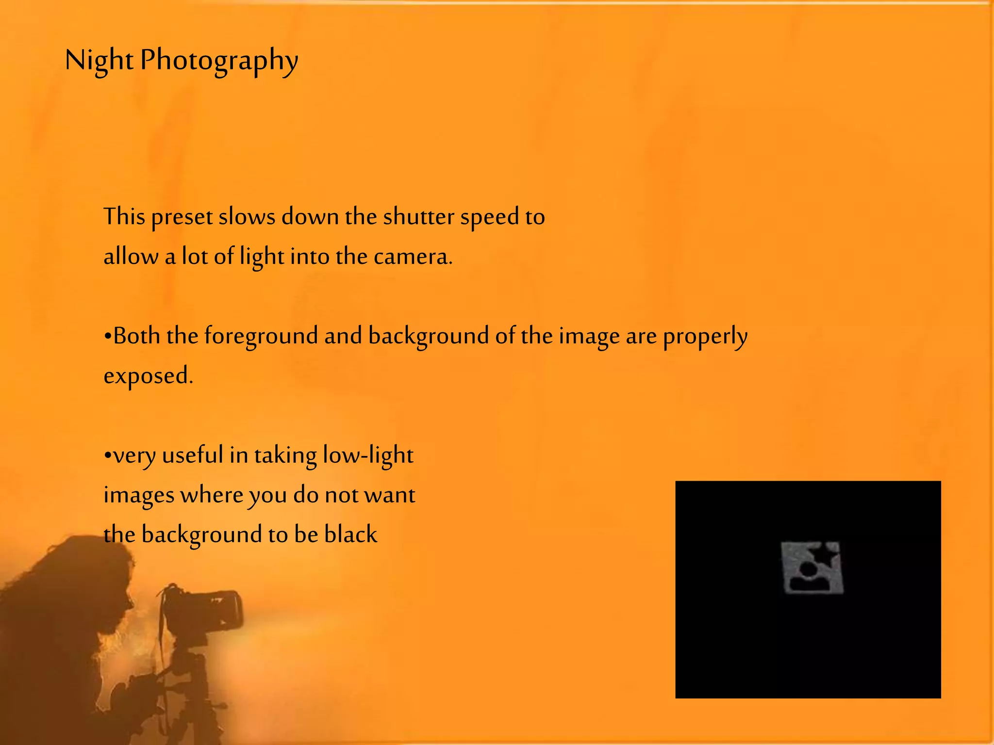 NightPhotography
This preset slows down the shutter speedto
allow a lot of light into the camera.
•Both the foreground and backgroundof the image are properly
exposed.
•very useful in taking low-light
images where you donot want
the background to beblack
 