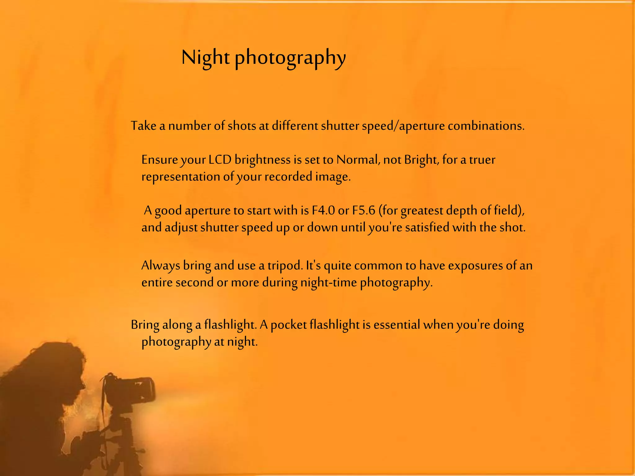 Nightphotography
Takeanumberof shotsatdifferentshutterspeed/aperturecombinations.
EnsureyourLCDbrightness isset toNormal,notBright, foratruer
representationofyourrecordedimage.
A goodaperturetostartwithis F4.0 or F5.6 (forgreatestdepthoffield),
andadjustshutterspeedupor downuntil you'resatisfiedwiththeshot.
Alwaysbringandusea tripod.It's quitecommon tohaveexposuresofan
entiresecondor moreduringnight-time photography.
Bring alonga flashlight.A pocketflashlightis essential whenyou'redoing
photographyatnight.
 