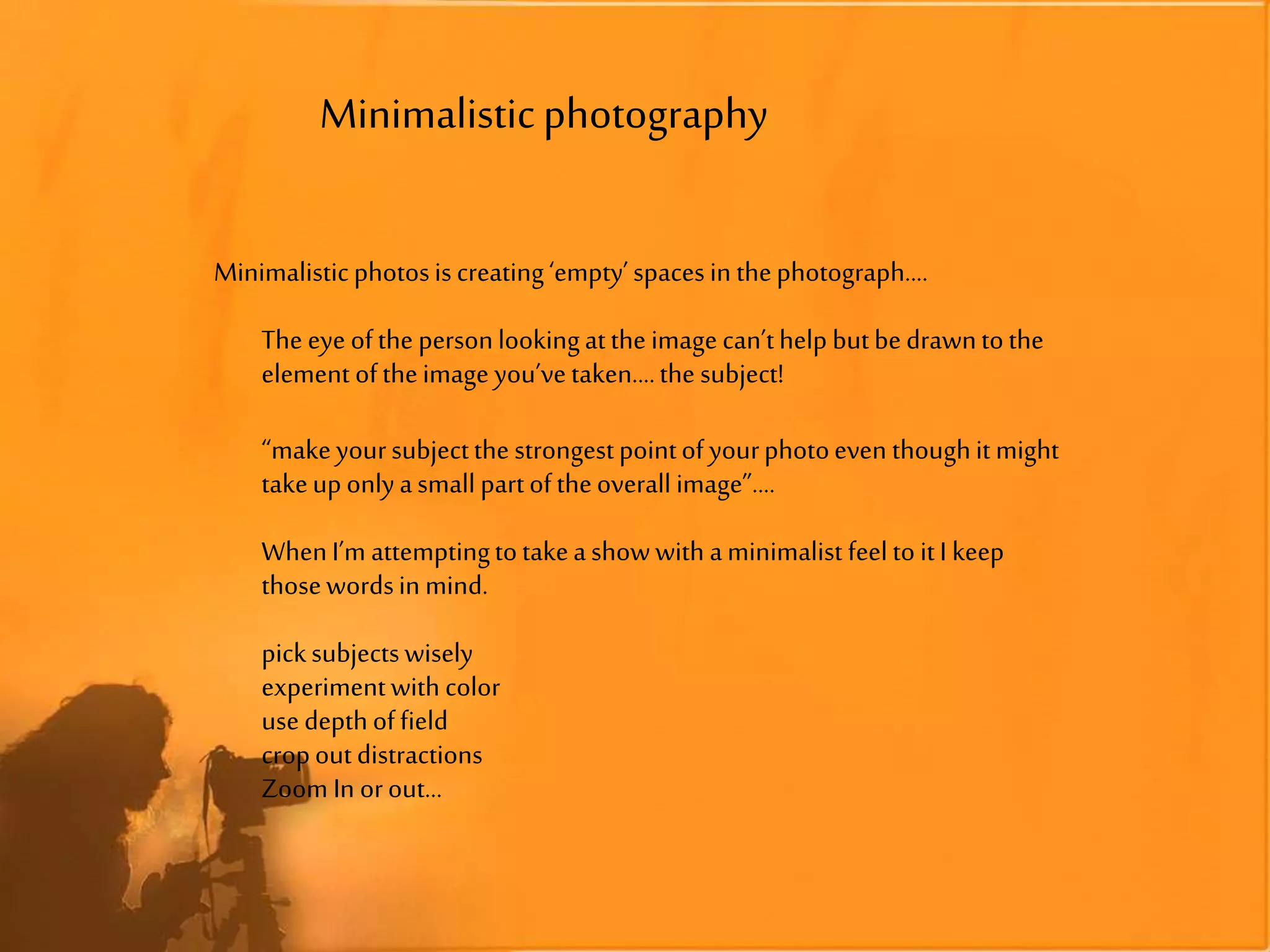 Minimalisticphotography
Minimalisticphotosiscreating‘empty’spacesin thephotograph....
The eye ofthe personlookingatthe imagecan’thelp butbedrawntothe
element oftheimage you’vetaken....the subject!
“makeyoursubjectthe strongestpointof yourphotoeven thoughit might
takeuponlyasmall partoftheoverall image”....
WhenI’m attemptingtotakeashowwith aminimalist feelto itI keep
thosewordsin mind.
picksubjectswisely
experimentwith color
usedepthoffield
cropoutdistractions
Zoom In orout...
 