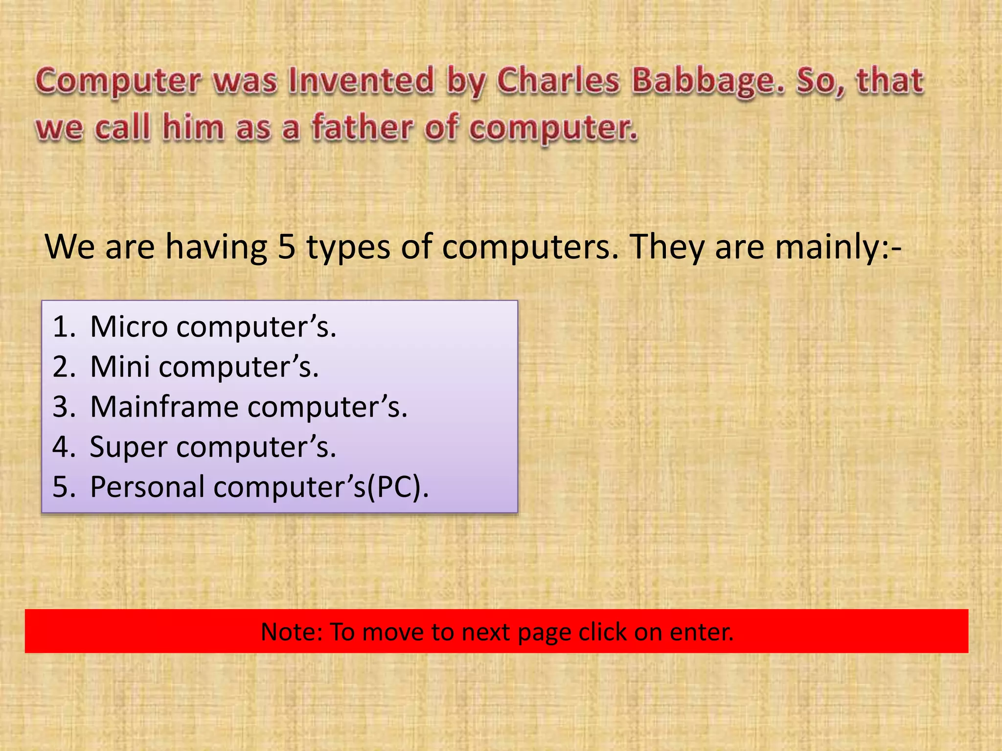 We are having 5 types of computers. They are mainly:- 
1. Micro computer’s. 
2. Mini computer’s. 
3. Mainframe computer’s. 
4. Super computer’s. 
5. Personal computer’s(PC). 
Note: To move to next page click on enter. 
 
