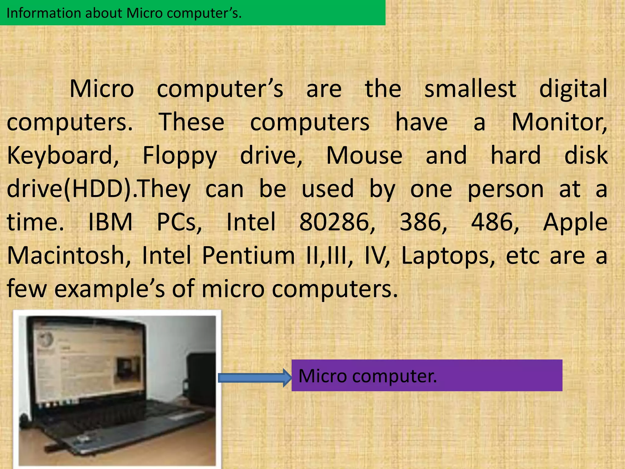 Information about Micro computer’s. 
Micro computer’s are the smallest digital 
computers. These computers have a Monitor, 
Keyboard, Floppy drive, Mouse and hard disk 
drive(HDD).They can be used by one person at a 
time. IBM PCs, Intel 80286, 386, 486, Apple 
Macintosh, Intel Pentium II,III, IV, Laptops, etc are a 
few example’s of micro computers. 
Micro computer. 
 