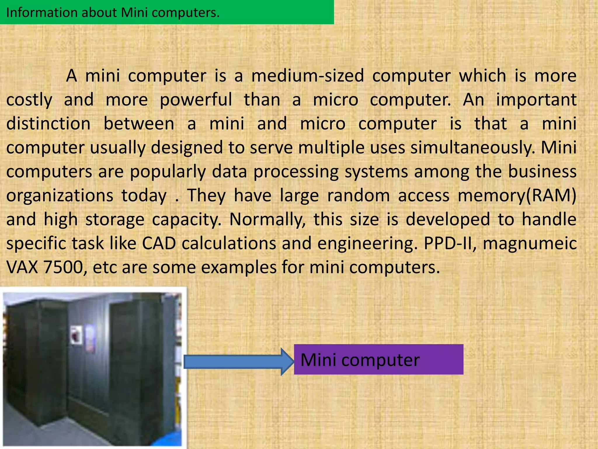 Information about Mini computers. 
A mini computer is a medium-sized computer which is more 
costly and more powerful than a micro computer. An important 
distinction between a mini and micro computer is that a mini 
computer usually designed to serve multiple uses simultaneously. Mini 
computers are popularly data processing systems among the business 
organizations today . They have large random access memory(RAM) 
and high storage capacity. Normally, this size is developed to handle 
specific task like CAD calculations and engineering. PPD-II, magnumeic 
VAX 7500, etc are some examples for mini computers. 
Mini computer 
 