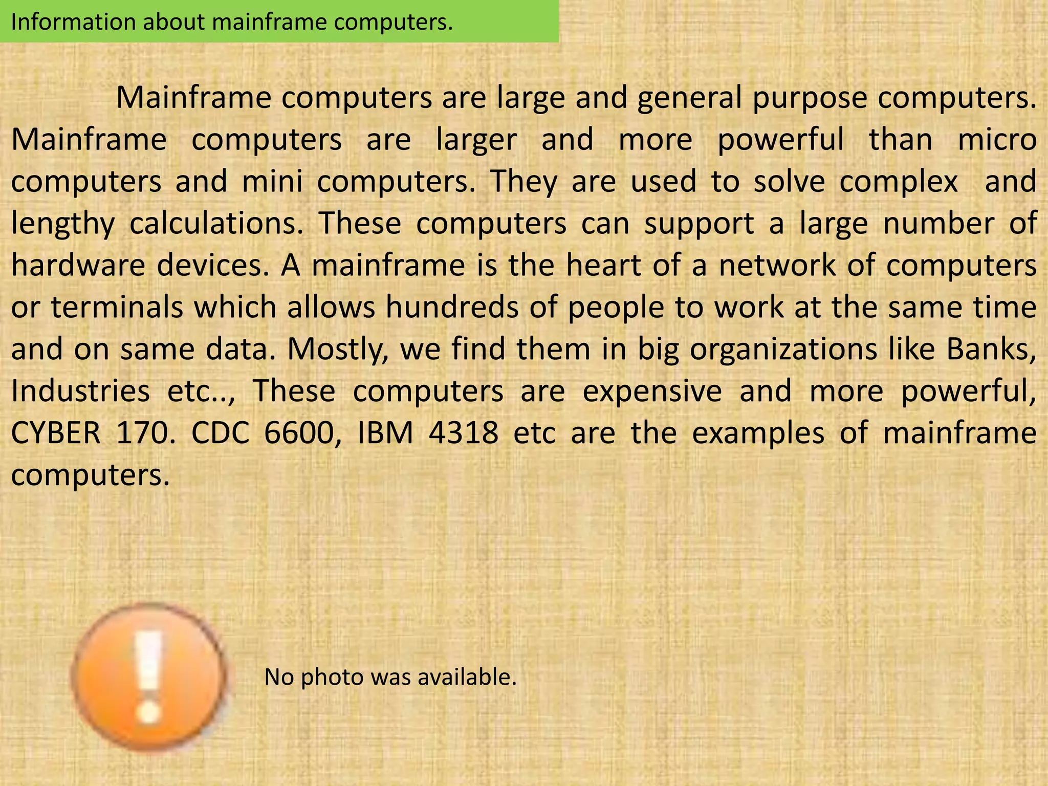 Information about mainframe computers. 
Mainframe computers are large and general purpose computers. 
Mainframe computers are larger and more powerful than micro 
computers and mini computers. They are used to solve complex and 
lengthy calculations. These computers can support a large number of 
hardware devices. A mainframe is the heart of a network of computers 
or terminals which allows hundreds of people to work at the same time 
and on same data. Mostly, we find them in big organizations like Banks, 
Industries etc.., These computers are expensive and more powerful, 
CYBER 170. CDC 6600, IBM 4318 etc are the examples of mainframe 
computers. 
No photo was available. 
 
