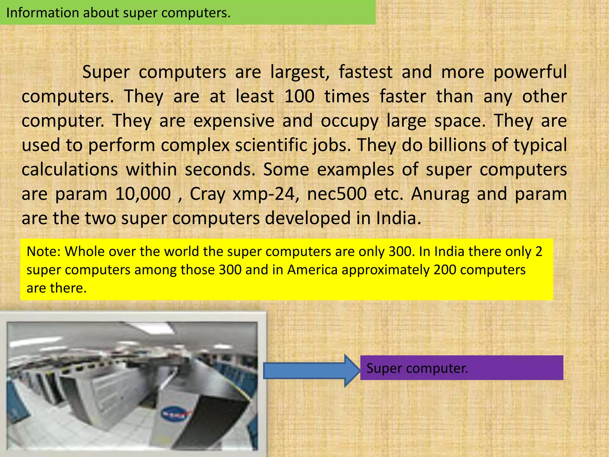 Information about super computers. 
Super computers are largest, fastest and more powerful 
computers. They are at least 100 times faster than any other 
computer. They are expensive and occupy large space. They are 
used to perform complex scientific jobs. They do billions of typical 
calculations within seconds. Some examples of super computers 
are param 10,000 , Cray xmp-24, nec500 etc. Anurag and param 
are the two super computers developed in India. 
Note: Whole over the world the super computers are only 300. In India there only 2 
super computers among those 300 and in America approximately 200 computers 
are there. 
Super computer. 
 