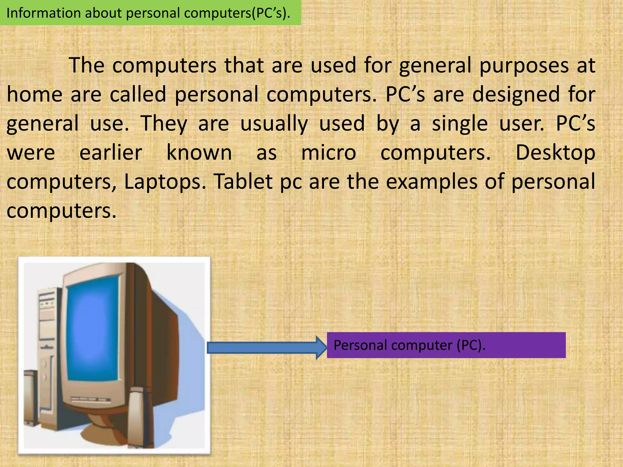 Information about personal computers(PC’s). 
The computers that are used for general purposes at 
home are called personal computers. PC’s are designed for 
general use. They are usually used by a single user. PC’s 
were earlier known as micro computers. Desktop 
computers, Laptops. Tablet pc are the examples of personal 
computers. 
Personal computer (PC). 
 
