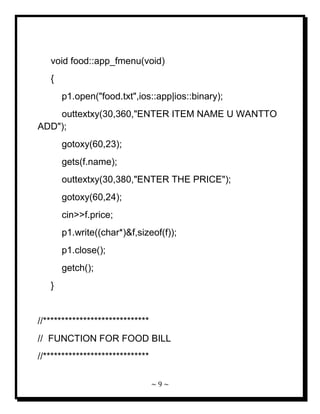 ~ 9 ~ 
void food::app_fmenu(void) { p1.open("food.txt",ios::app|ios::binary); outtextxy(30,360,"ENTER ITEM NAME U WANTTO ADD"); gotoxy(60,23); gets(f.name); outtextxy(30,380,"ENTER THE PRICE"); gotoxy(60,24); cin>>f.price; p1.write((char*)&f,sizeof(f)); p1.close(); getch(); } //***************************** // FUNCTION FOR FOOD BILL //*****************************  