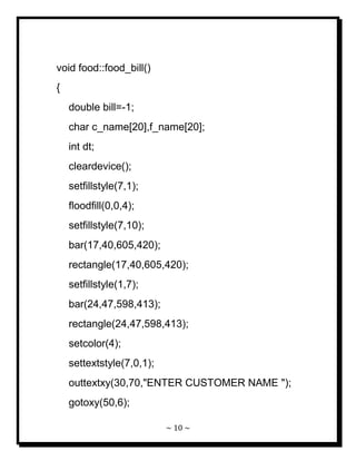 ~ 10 ~ 
void food::food_bill() { double bill=-1; char c_name[20],f_name[20]; int dt; cleardevice(); setfillstyle(7,1); floodfill(0,0,4); setfillstyle(7,10); bar(17,40,605,420); rectangle(17,40,605,420); setfillstyle(1,7); bar(24,47,598,413); rectangle(24,47,598,413); setcolor(4); settextstyle(7,0,1); outtextxy(30,70,"ENTER CUSTOMER NAME "); gotoxy(50,6);  